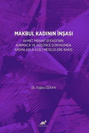 Makbul Kadının İnşası: Ahmet Midhat Efendi’nin Kurmaca Ve Düşünce Dünyasinda Kadinlarla İlgili Meselelere Bakiş